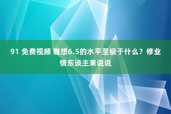 91 免费视频 雅想6.5的水平至极于什么？修业情东谈主来说说