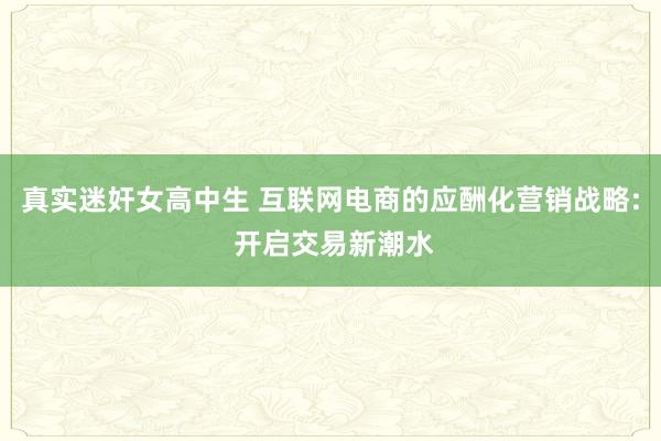 真实迷奸女高中生 互联网电商的应酬化营销战略: 开启交易新潮水