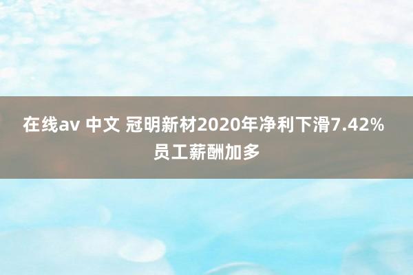 在线av 中文 冠明新材2020年净利下滑7.42% 员工薪酬加多