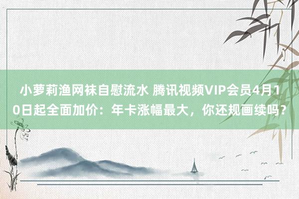 小萝莉渔网袜自慰流水 腾讯视频VIP会员4月10日起全面加价：年卡涨幅最大，你还规画续吗？