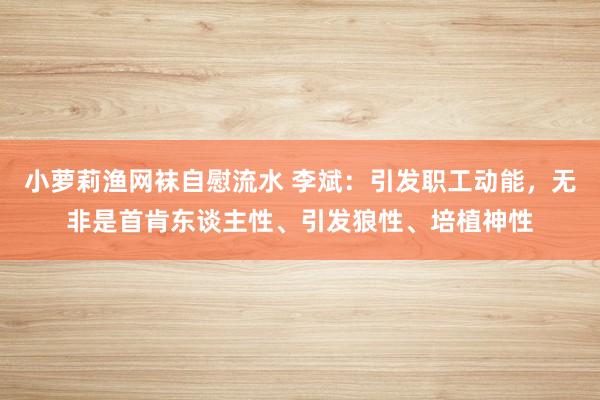 小萝莉渔网袜自慰流水 李斌：引发职工动能，无非是首肯东谈主性、引发狼性、培植神性