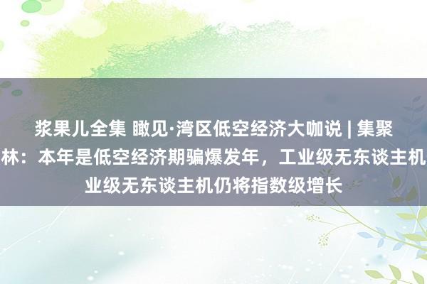 浆果儿全集 瞰见·湾区低空经济大咖说 | 集聚飞机副总裁范欣林：本年是低空经济期骗爆发年，工业级无东谈主机仍将指数级增长