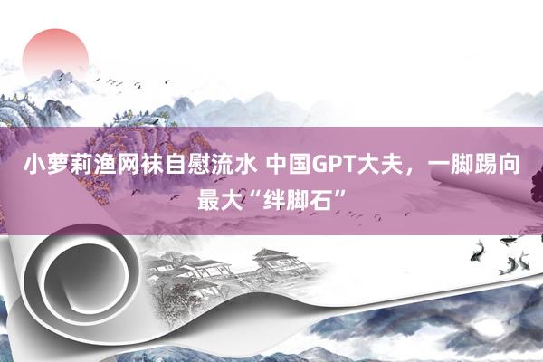 小萝莉渔网袜自慰流水 中国GPT大夫，一脚踢向最大“绊脚石”