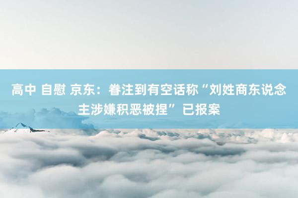 高中 自慰 京东：眷注到有空话称“刘姓商东说念主涉嫌积恶被捏” 已报案