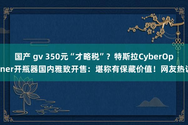 国产 gv 350元“才略税”？特斯拉CyberOpener开瓶器国内雅致开售：堪称有保藏价值！网友热议