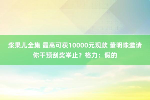 浆果儿全集 最高可获10000元现款 董明珠邀请你干预刮奖举止？格力：假的