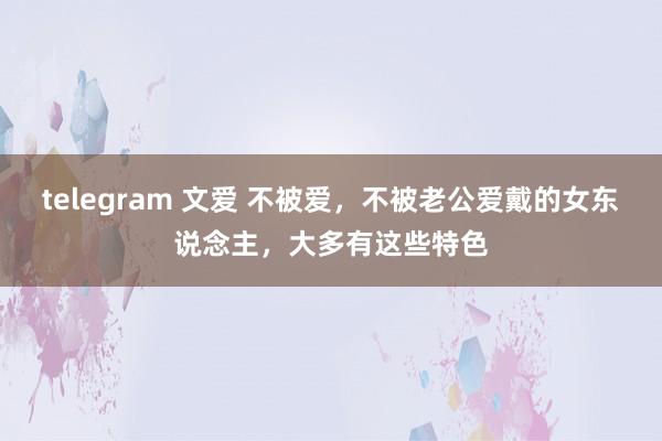 telegram 文爱 不被爱，不被老公爱戴的女东说念主，大多有这些特色