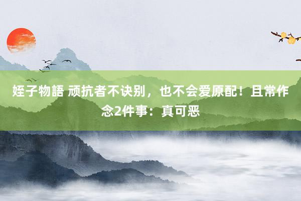 姪子物語 顽抗者不诀别，也不会爱原配！且常作念2件事：真可恶