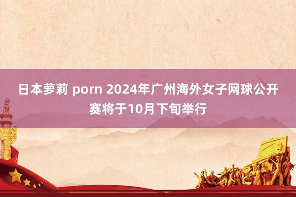 日本萝莉 porn 2024年广州海外女子网球公开赛将于10月下旬举行