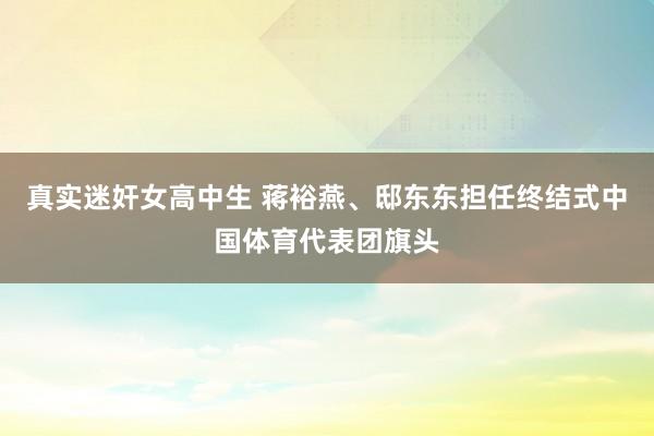 真实迷奸女高中生 蒋裕燕、邸东东担任终结式中国体育代表团旗头