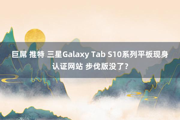 巨屌 推特 三星Galaxy Tab S10系列平板现身认证网站 步伐版没了？