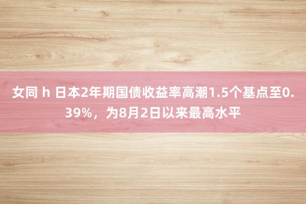 女同 h 日本2年期国债收益率高潮1.5个基点至0.39%，为8月2日以来最高水平
