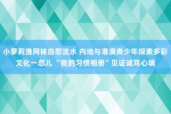 小萝莉渔网袜自慰流水 内地与港澳青少年探索多彩文化一忽儿 “我的习惯相册”见证诚笃心境