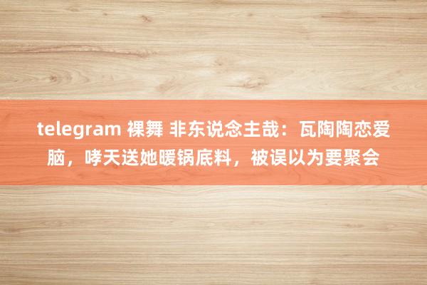 telegram 裸舞 非东说念主哉：瓦陶陶恋爱脑，哮天送她暖锅底料，被误以为要聚会