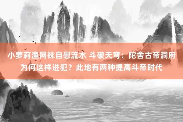 小萝莉渔网袜自慰流水 斗破天穹：陀舍古帝洞府为何这样进犯？此地有两种提高斗帝时代