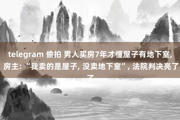 telegram 偷拍 男人买房7年才懂屋子有地下室， 房主: “我卖的是屋子， 没卖地下室”， 法院判决亮了