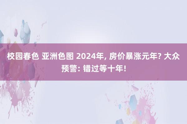 校园春色 亚洲色图 2024年， 房价暴涨元年? 大众预警: 错过等十年!