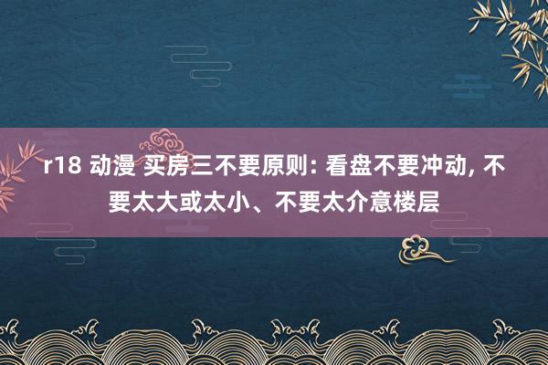 r18 动漫 买房三不要原则: 看盘不要冲动， 不要太大或太小、不要太介意楼层