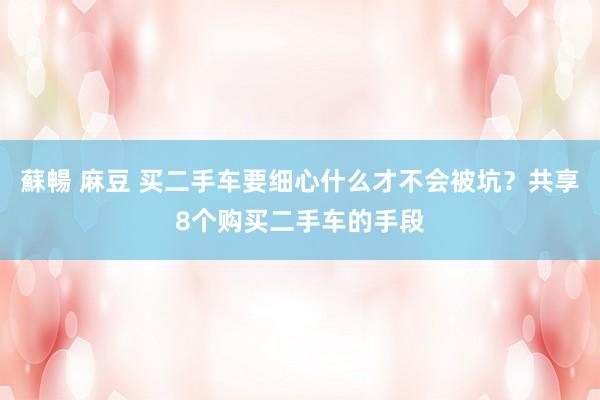 蘇暢 麻豆 买二手车要细心什么才不会被坑？共享8个购买二手车的手段