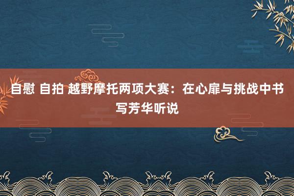 自慰 自拍 越野摩托两项大赛：在心扉与挑战中书写芳华听说