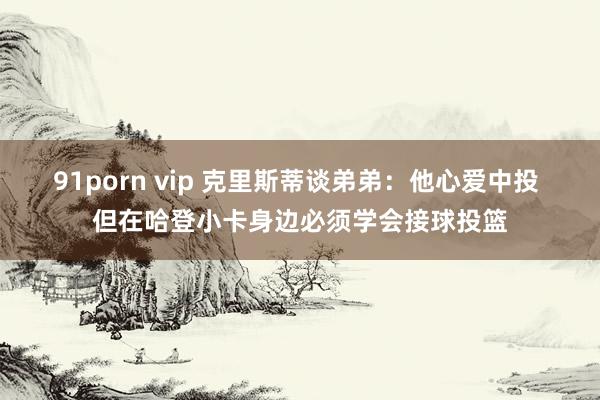 91porn vip 克里斯蒂谈弟弟：他心爱中投 但在哈登小卡身边必须学会接球投篮