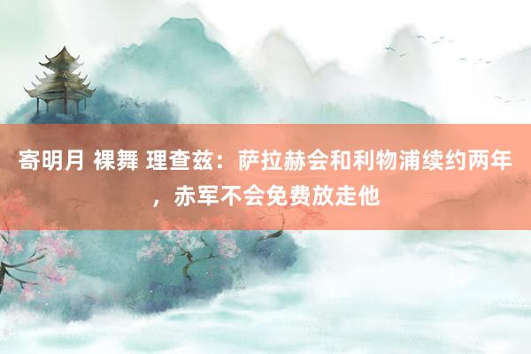 寄明月 裸舞 理查兹：萨拉赫会和利物浦续约两年，赤军不会免费放走他