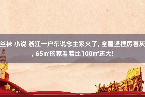 丝袜 小说 浙江一户东说念主家火了， 全屋坚捏厉害灰， 65㎡的家看着比100㎡还大!