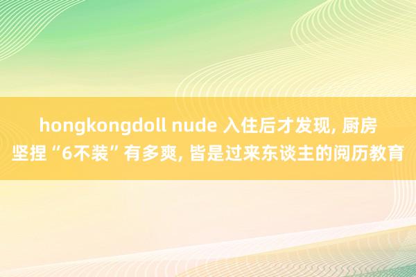 hongkongdoll nude 入住后才发现， 厨房坚捏“6不装”有多爽， 皆是过来东谈主的阅历教育