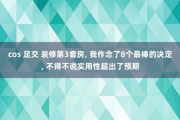 cos 足交 装修第3套房， 我作念了8个最棒的决定， 不得不说实用性超出了预期