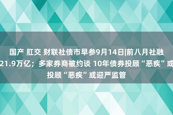 国产 肛交 财联社债市早参9月14日|前八月社融增量累计21.9万亿；多家券商被约谈 10年债券投顾“恶疾”或迎严监管