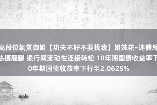 高段位氣質御姐【功夫不好不要找我】姐妹花~連體絲襪~大奶晃動~絲襪騷腳 银行间流动性连接转松 10年期国债收益率下行至2.0625%