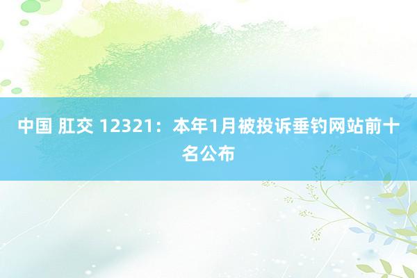 中国 肛交 12321：本年1月被投诉垂钓网站前十名公布