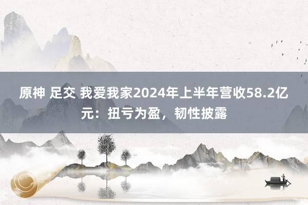 原神 足交 我爱我家2024年上半年营收58.2亿元：扭亏为盈，韧性披露