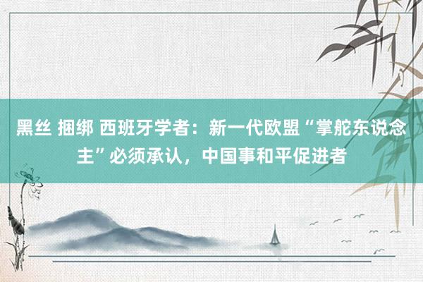 黑丝 捆绑 西班牙学者：新一代欧盟“掌舵东说念主”必须承认，中国事和平促进者