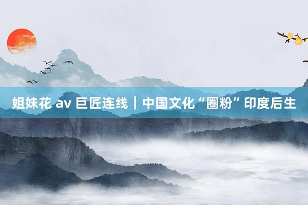 姐妹花 av 巨匠连线｜中国文化“圈粉”印度后生