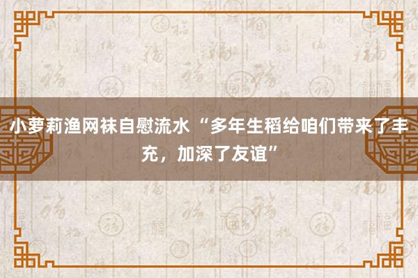 小萝莉渔网袜自慰流水 “多年生稻给咱们带来了丰充，加深了友谊”