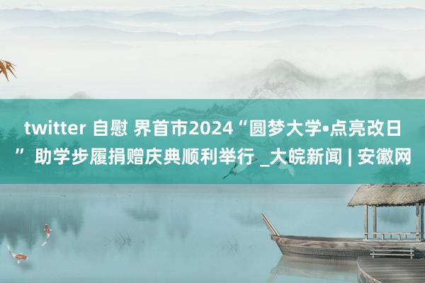 twitter 自慰 界首市2024“圆梦大学•点亮改日” 助学步履捐赠庆典顺利举行 _大皖新闻 | 安徽网