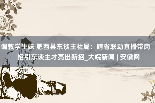 调教学生妹 肥西县东谈主社局：跨省联动直播带岗   招引东谈主才亮出新招_大皖新闻 | 安徽网