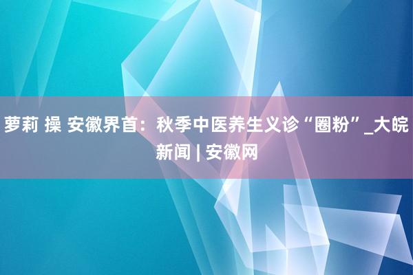 萝莉 操 安徽界首：秋季中医养生义诊“圈粉”_大皖新闻 | 安徽网