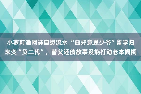 小萝莉渔网袜自慰流水 “曲好意思少爷”留学归来变“负二代”，替父还债故事没能打动老本阛阓