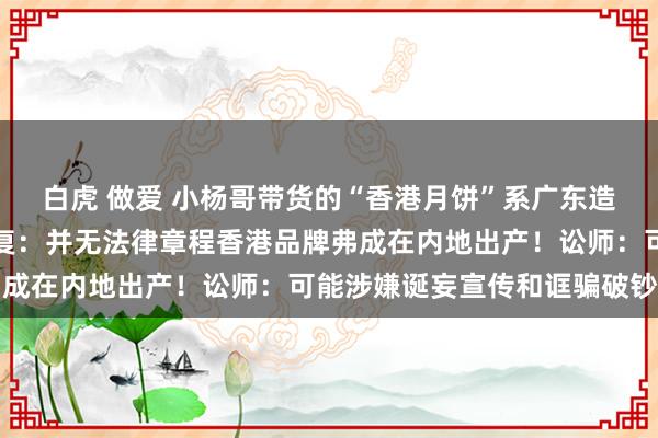 白虎 做爱 小杨哥带货的“香港月饼”系广东造，香港买不到？公司回复：并无法律章程香港品牌弗成在内地出产！讼师：可能涉嫌诞妄宣传和诓骗破钞者