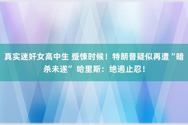 真实迷奸女高中生 蹙悚时候！特朗普疑似再遭“暗杀未遂” 哈里斯：绝遏止忍！