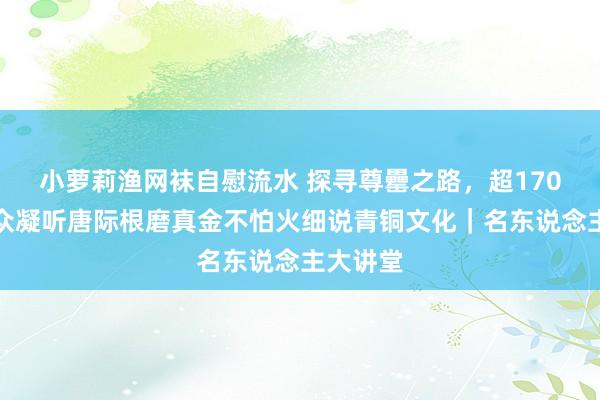 小萝莉渔网袜自慰流水 探寻尊罍之路，超170万不雅众凝听唐际根磨真金不怕火细说青铜文化｜名东说念主大讲堂