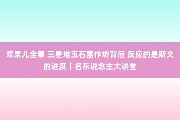 浆果儿全集 三星堆玉石器作坊背后 反应的是斯文的进度｜名东说念主大讲堂