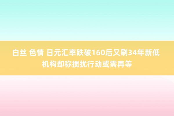 白丝 色情 日元汇率跌破160后又刷34年新低 机构却称搅扰行动或需再等