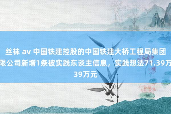 丝袜 av 中国铁建控股的中国铁建大桥工程局集团有限公司新增1条被实践东谈主信息，实践想法71.39万元