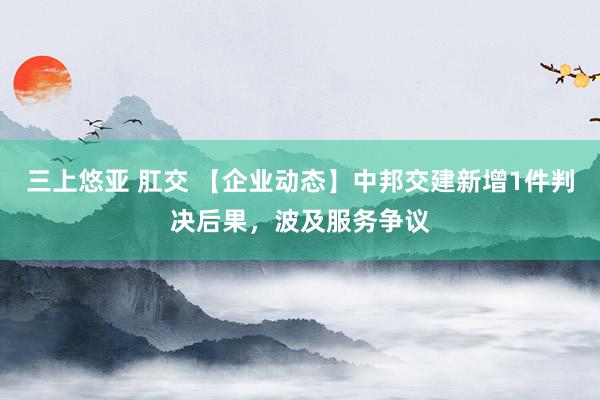 三上悠亚 肛交 【企业动态】中邦交建新增1件判决后果，波及服务争议