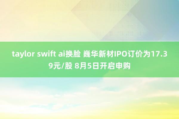 taylor swift ai换脸 巍华新材IPO订价为17.39元/股 8月5日开启申购