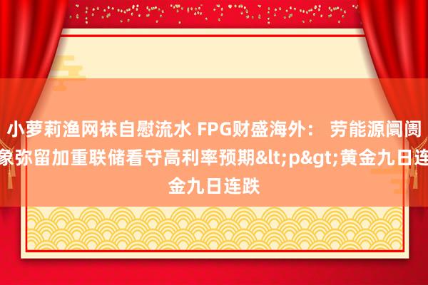 小萝莉渔网袜自慰流水 FPG财盛海外： 劳能源阛阓现象弥留加重联储看守高利率预期<p>黄金九日连跌