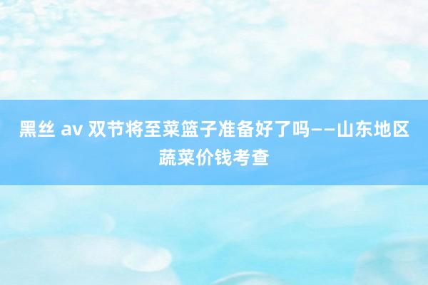 黑丝 av 双节将至菜篮子准备好了吗——山东地区蔬菜价钱考查